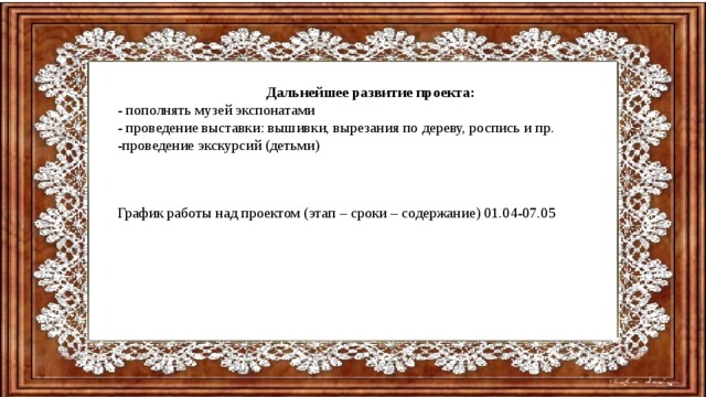 Дальнейшее развитие проекта: - пополнять музей экспонатами - проведение выставки: вышивки, вырезания по дереву, роспись и пр. -проведение экскурсий (детьми) График работы над проектом (этап – сроки – содержание) 01.04-07.05 