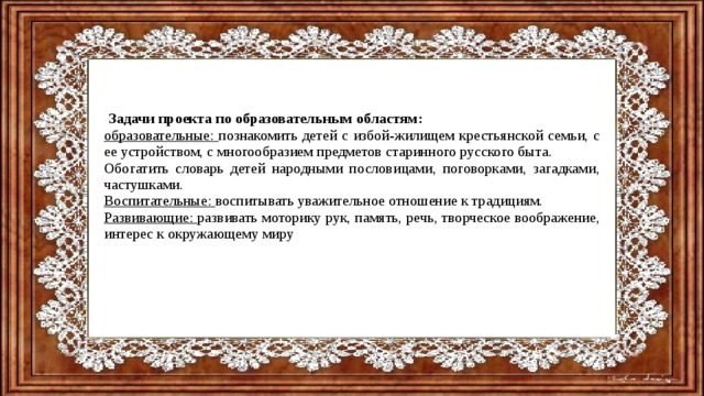  Задачи проекта по образовательным областям: образовательные: познакомить детей с избой-жилищем крестьянской семьи, с ее устройством, с многообразием предметов старинного русского быта. Обогатить словарь детей народными пословицами, поговорками, загадками, частушками. Воспитательные: воспитывать уважительное отношение к традициям. Развивающие: развивать моторику рук, память, речь, творческое воображение, интерес к окружающему миру 