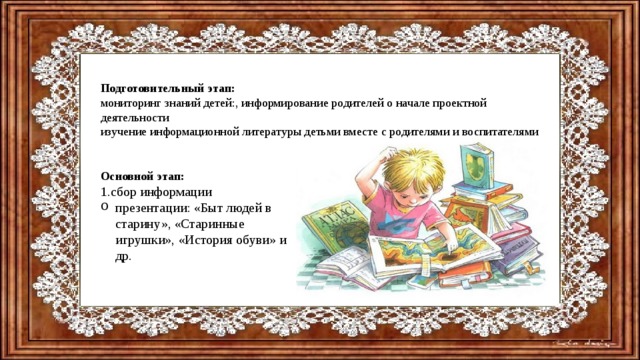 Подготовительный этап: мониторинг знаний детей:, информирование родителей о начале проектной деятельности изучение информационной литературы детьми вместе с родителями и воспитателями Основной этап: 1.сбор информации презентации: «Быт людей в старину», «Старинные игрушки», «История обуви» и др.   