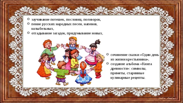 заучивание потешек, пословиц, поговорок, пение русских народных песен, напевов, колыбельных, отгадывание загадок, придумывание новых,   сочинение сказки «Один день из жизни крестьянина», создание альбома «Книга древности»: символы, приметы, старинные кулинарные рецепты. 