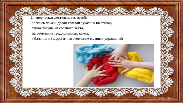 2. творческая деятельность детей:  роспись ложек, досок своими руками к выставке ,  лепка посуды из соленого теста,  изготовление традиционных кукол,  «Валяние из шерсти» изготовление валяных украшений 