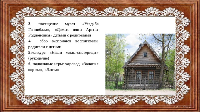 3. посещение музея «Усадьба Ганнибала», «Домик няни Арины Родионовны» детьми с родителями 4. сбор  экспонатов воспитатели, родители с детьми 5 .конкурс «Наши мамы-мастерицы» (рукоделие) 6. подвижные игры: хоровод, «Золотые ворота», «Лапта»   
