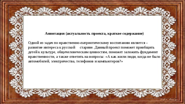 Аннотация (актуальность проекта, краткое содержание)  Одной из задач по нравственно-патриотическому воспитанию является - развитие интереса к русской старине. Данный проект поможет приобщить детей к культуре, общечеловеческим ценностям, поможет заложить фундамент нравственности, а также ответить на вопросы: «А как жили люди, когда не было автомобилей, электричества, телефонов и компьютеров?» 