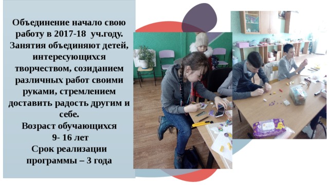 Объединение начало свою работу в 2017-18 уч.году. Занятия объединяют детей, интересующихся творчеством, созиданием различных работ своими руками, стремлением доставить радость другим и себе.  Возраст обучающихся  9- 16 лет  Срок реализации программы – 3 года   © Copyright Showeet.com – Creative & Free PowerPoint Templates  