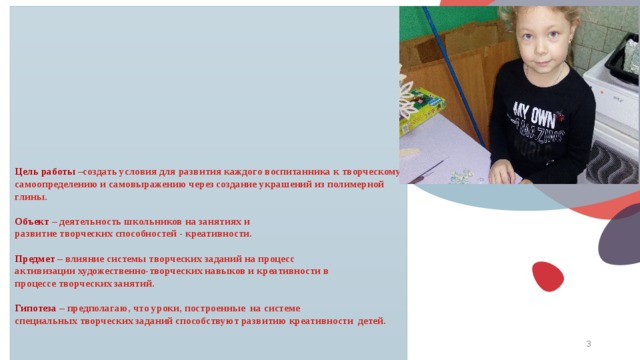         Цель работы –создать условия для развития каждого воспитанника к творческому самоопределению и самовыражению через создание украшений из полимерной глины.   Объект – деятельность школьников на занятиях и  развитие творческих способностей - креативности.   Предмет – влияние системы творческих заданий на процесс  активизации художественно-творческих навыков и креативности в  процессе творческих занятий.   Гипотеза – предполагаю, что уроки, построенные на системе  специальных творческих заданий способствуют развитию креативности детей.   © Copyright Showeet.com – Creative & Free PowerPoint Templates   