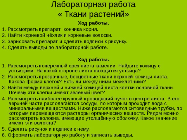 Лабораторная работа  « Ткани растений» Ход работы. 1. Рассмотреть препарат кончика корня. 2. Найти корневой чёхлик и корневые волоски. 3. Зарисовать препарат и сделать подписи к рисунку. 4. Сделать выводы по лабораторной работе. Ход работы. 1. Рассмотреть поперечный срез листа камелии. Найдите кожицу с устьицами. На какой стороне листа находятся устьица? 2. Рассмотреть прозрачные, бесцветные ткани верхней кожицы листа. Какова форма клеток? Есть ли между ними межклетники? 3. Найти между верхней и нижней кожицей листа клетки основной ткани. Почему эти клетки имеют зелёный цвет? 4. Рассмотреть наиболее крупный проводящий пучок в центре листа. В его верхней части располагаются сосуды, по которым проходит вода с минеральными веществами. Ниже располагаются ситовидные трубки, по которым перемещаются растворы органических веществ. Рядом можно рассмотреть волокна, имеющие утолщённую оболочку. Какое значение имеют эти волокна? 5. Сделать рисунок и подписи к нему. 6. Оформить лабораторную работу и записать выводы. 