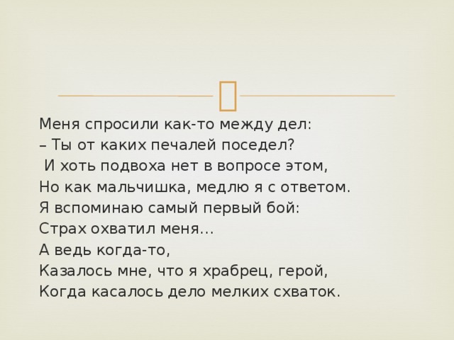 Меня спросили как-то между дел: – Ты от каких печалей поседел?  И хоть подвоха нет в вопросе этом, Но как мальчишка, медлю я с ответом. Я вспоминаю самый первый бой: Страх охватил меня… А ведь когда-то, Казалось мне, что я храбрец, герой, Когда касалось дело мелких схваток. 