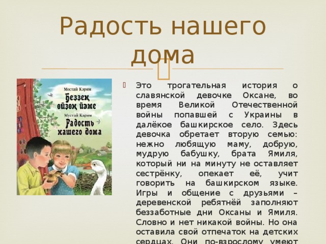 Радость нашего дома Это трогательная история о славянской девочке Оксане, во время Великой Отечественной войны попавшей с Украины в далёкое башкирское село. Здесь девочка обретает вторую семью: нежно любящую маму, добрую, мудрую бабушку, брата Ямиля, который ни на минуту не оставляет сестрёнку, опекает её, учит говорить на башкирском языке. Игры и общение с друзьями – деревенской ребятнёй заполняют беззаботные дни Оксаны и Ямиля. Словно и нет никакой войны. Но она оставила свой отпечаток на детских сердцах. Они по-взрослому умеют сострадать, сопереживать и протягивать руку помощи каждому, кто в ней нуждается. 