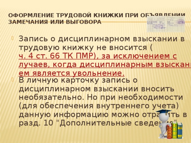ОФОРМЛЕНИЕ ТРУДОВОЙ КНИЖКИ ПРИ ОБЪЯВЛЕНИИ  ЗАМЕЧАНИЯ ИЛИ ВЫГОВОРА Запись о дисциплинарном взыскании в трудовую книжку не вносится ( ч. 4 ст. 66 ТК ПМР), за исключением случаев, когда дисциплинарным взысканием является увольнение. В личную карточку запись о дисциплинарном взыскании вносить необязательно. Но при необходимости (для обеспечения внутреннего учета) данную информацию можно отразить в разд. 10 