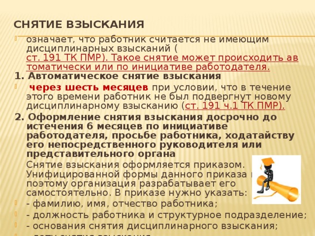 СНЯТИЕ ВЗЫСКАНИЯ   означает, что работник считается не имеющим дисциплинарных взысканий ( ст. 191 ТК ПМР). Такое снятие может происходить автоматически или по инициативе работодателя. 1. Автоматическое снятие взыскания  через шесть месяцев при условии, что в течение этого времени работник не был подвергнут новому дисциплинарному взысканию ( ст. 191 ч.1 ТК ПМР). 2. Оформление снятия взыскания досрочно до истечения 6 месяцев по инициативе работодателя, просьбе работника, ходатайству его непосредственного руководителя или представительного органа  Снятие взыскания оформляется приказом. Унифицированной формы данного приказа нет, поэтому организация разрабатывает его самостоятельно. В приказе нужно указать: - фамилию, имя, отчество работника; - должность работника и структурное подразделение; - основания снятия дисциплинарного взыскания; - дату снятия взыскания. С приказом необходимо ознакомить работника под роспись. 