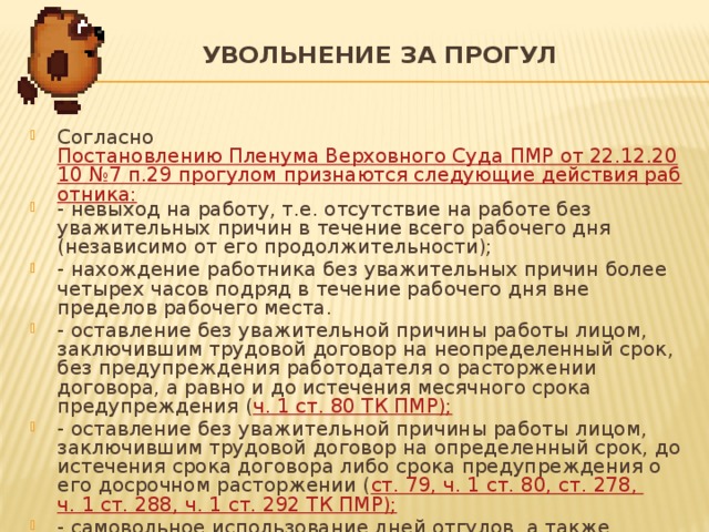 УВОЛЬНЕНИЕ ЗА ПРОГУЛ   Согласно Постановлению Пленума Верховного Суда ПМР от 22.12.2010 №7 п.29 прогулом признаются следующие действия работника: - невыход на работу, т.е. отсутствие на работе без уважительных причин в течение всего рабочего дня (независимо от его продолжительности); - нахождение работника без уважительных причин более четырех часов подряд в течение рабочего дня вне пределов рабочего места. - оставление без уважительной причины работы лицом, заключившим трудовой договор на неопределенный срок, без предупреждения работодателя о расторжении договора, а равно и до истечения месячного срока предупреждения ( ч. 1 ст. 80 ТК ПМР); - оставление без уважительной причины работы лицом, заключившим трудовой договор на определенный срок, до истечения срока договора либо срока предупреждения о его досрочном расторжении ( ст. 79, ч. 1 ст. 80, ст. 278, ч. 1 ст. 288, ч. 1 ст. 292 ТК ПМР); - самовольное использование дней отгулов, а также самовольный уход в отпуск (основной, дополнительный). 