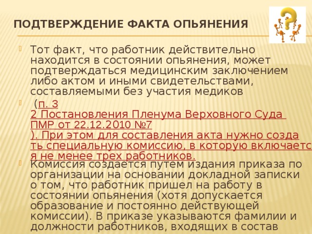 Подтверждение факта опьянения   Тот факт, что работник действительно находится в состоянии опьянения, может подтверждаться медицинским заключением либо актом и иными свидетельствами, составляемыми без участия медиков  ( п. 3 2 Постановления Пленума Верховного Суда ПМР от 22 . 12 .20 10  №7 ). При этом для составления акта нужно создать специальную комиссию, в которую включается не менее трех работников. Комиссия создается путем издания приказа по организации на основании докладной записки о том, что работник пришел на работу в состоянии опьянения (хотя допускается образование и постоянно действующей комиссии). В приказе указываются фамилии и должности работников, входящих в состав комиссии, цель, дата создания и срок ее действия (он может быть и не ограничен определенным случаем). 
