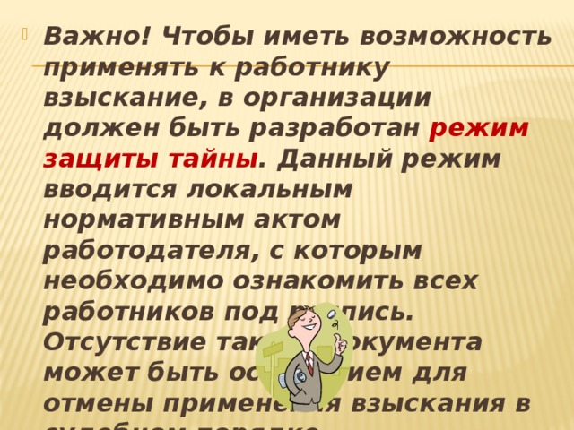 Важно! Чтобы иметь возможность применять к работнику взыскание, в организации должен быть разработан режим защиты тайны . Данный режим вводится локальным нормативным актом работодателя, с которым необходимо ознакомить всех работников под роспись. Отсутствие такого документа может быть основанием для отмены применения взыскания в судебном порядке. 