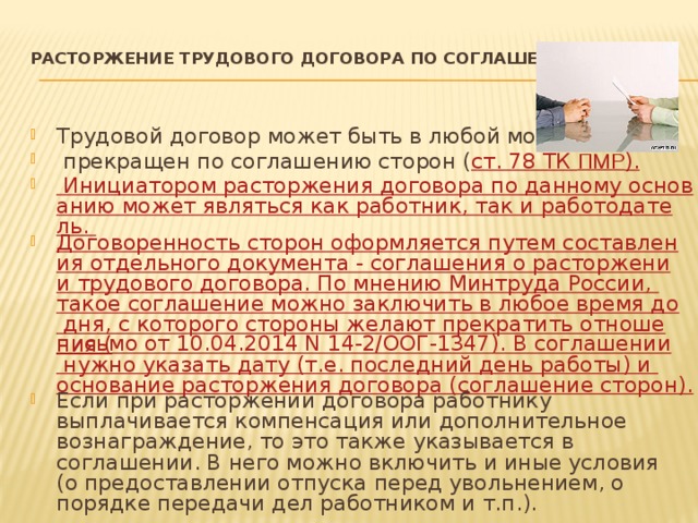 Расторжение трудового договора по соглашению сторон   Трудовой договор может быть в любой момент  прекращен по соглашению сторон ( ст. 78 ТК ПМР ). Инициатором расторжения договора по данному основанию может являться как работник, так и работодатель. Договоренность сторон оформляется путем составления отдельного документа - соглашения о расторжении трудового договора. По мнению Минтруда России, такое соглашение можно заключить в любое время до дня, с которого стороны желают прекратить отношения ( письмо от 10.04.2014 N 14-2/ООГ-1347). В соглашении нужно указать дату (т.е. последний день работы) и основание расторжения договора (соглашение сторон). Если при расторжении договора работнику выплачивается компенсация или дополнительное вознаграждение, то это также указывается в соглашении. В него можно включить и иные условия (о предоставлении отпуска перед увольнением, о порядке передачи дел работником и т.п.). 