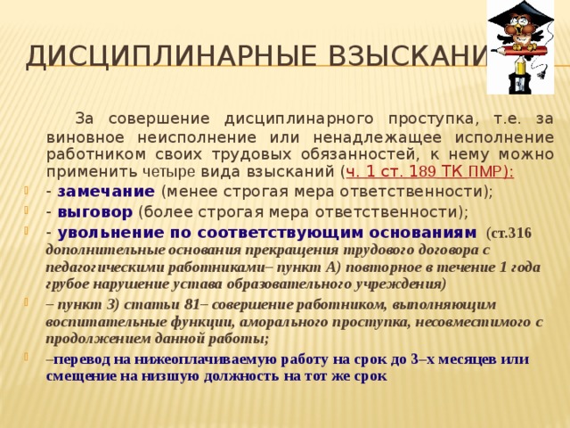 Дисциплинарные взыскания   За совершение дисциплинарного проступка, т.е. за виновное неисполнение или ненадлежащее исполнение работником своих трудовых обязанностей, к нему можно применить четыре вида взысканий ( ч. 1 ст. 1 89 ТК ПМР ): -  замечание (менее строгая мера ответственности); - выговор  (более строгая мера ответственности); - увольнение по соответствующим основаниям (ст.316 дополнительные основания прекращения трудового договора с педагогическими работниками– пункт А) повторное в течение 1 года грубое нарушение устава образовательного учреждения) – пункт З) статьи 81– совершение работником, выполняющим воспитательные функции, аморального проступка, несовместимого с продолжением данной работы; – перевод на нижеоплачиваемую работу на срок до 3–х месяцев или смещение на низшую должность на тот же срок 