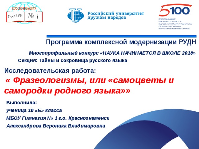   Программа комплексной модернизации РУДН  Многопрофильный конкурс «НАУКА НАЧИНАЕТСЯ В ШКОЛЕ 2018» Секция: Тайны и сокровища русского языка Исследовательская работа:   « Фразеологизмы, или «самоцветы и самородки родного языка»» Выполнила: ученица 10 «Б» класса МБОУ Гимназия № 1 г.о. Краснознаменск Александрова Вероника Владимировна  