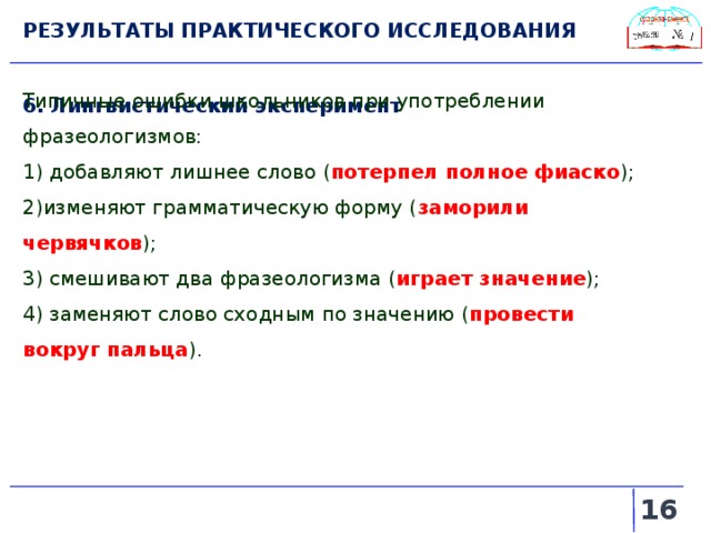 РЕЗУЛЬТАТЫ ПРАКТИЧЕСКОГО ИССЛЕДОВАНИЯ 6. Лингвистический эксперимент Типичные ошибки школьников при употреблении фразеологизмов: 1) добавляют лишнее слово ( потерпел полное фиаско ); 2)изменяют грамматическую форму ( заморили червячков ); 3) смешивают два фразеологизма ( играет значение ); 4) заменяют слово сходным по значению ( провести вокруг пальца ).   