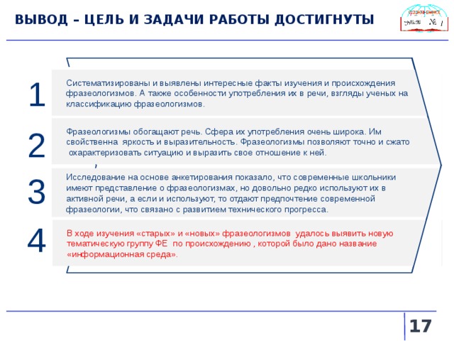 ВЫВОД – ЦЕЛЬ И ЗАДАЧИ РАБОТЫ ДОСТИГНУТЫ 1 Систематизированы и выявлены интересные факты изучения и происхождения фразеологизмов. А также особенности употребления их в речи, взгляды ученых на классификацию фразеологизмов. Фразеологизмы обогащают речь. Сфера их употребления очень широка. Им свойственна яркость и выразительность. Фразеологизмы позволяют точно и сжато охарактеризовать ситуацию и выразить свое отношение к ней. 2 Исследование на основе анкетирования показало, что современные школьники имеют представление о фразеологизмах, но довольно редко используют их в активной речи, а если и используют, то отдают предпочтение современной фразеологии, что связано с развитием технического прогресса. 3 4 В ходе изучения «старых» и «новых» фразеологизмов удалось выявить новую тематическую группу ФЕ по происхождению , которой было дано название «информационная среда».   