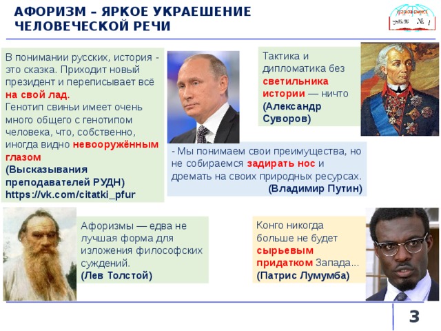 АФОРИЗМ – ЯРКОЕ УКРАЕШЕНИЕ ЧЕЛОВЕЧЕСКОЙ РЕЧИ  Тактика и дипломатика без светильника истории — ничто (Александр Суворов) В понимании русских, история - это сказка. Приходит новый президент и переписывает всё на свой лад. Генотип свиньи имеет очень много общего с генотипом человека, что, собственно, иногда видно невооружённым глазом (Высказывания преподавателей РУДН) https://vk.com/citatki_pfur - Мы понимаем свои преимущества, но не собираемся задирать нос  и дремать на своих природных ресурсах. (Владимир Путин) Конго никогда больше не будет сырьевым придатком Запада... (Патрис Лумумба) Афоризмы — едва не лучшая форма для изложения философских суждений. (Лев Толстой)   