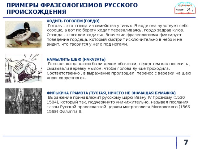 ПРИМЕРЫ ФРАЗЕОЛОГИЗМОВ РУССКОГО ПРОИСХОЖДЕНИЯ ХОДИТЬ ГОГОЛЕМ (ГОРДО)  Гоголь – это птица из семейства утиных. В воде она чувствует себя хорошо, а вот по берегу ходит переваливаясь, гордо задрав клюв. Отсюда - «гоголем ходить». Значение фразеологизма фиксирует поведение гордеца, который смотрит исключительно в небо и не видит, что творится у него под ногами. НАМЫЛИТЬ ШЕЮ (НАКАЗАТЬ)  Раньше, когда казни были делом обычным, перед тем как повесить , смазывали веревку мылом, чтобы голова лучше проходила. Соответственно , в выражение произошел перенос с веревки на шею «приговоренного». ФИЛЬКИНА ГРАМОТА (ПУСТАЯ, НИЧЕГО НЕ ЗНАЧАЩАЯ БУМАЖКА)  Выражение принадлежит русскому царю Ивану IV Грозному (1530 1584), который так, подчеркнуто уничижительно, называл послания главы Русской православной церкви митрополита Московского (1566 1569) Филиппа II.   