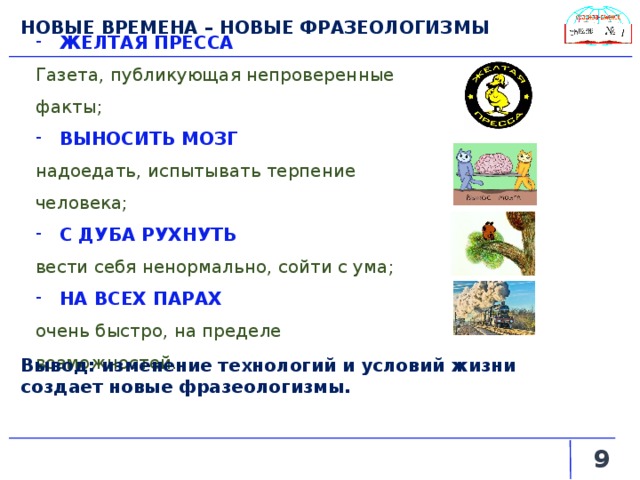 НОВЫЕ ВРЕМЕНА – НОВЫЕ ФРАЗЕОЛОГИЗМЫ ЖЕЛТАЯ ПРЕССА  Газета, публикующая непроверенные факты; ВЫНОСИТЬ МОЗГ надоедать, испытывать терпение человека; С ДУБА РУХНУТЬ  вести себя ненормально, сойти с ума; НА ВСЕХ ПАРАХ  очень быстро, на пределе возможностей. Вывод: изменение технологий и условий жизни создает новые фразеологизмы.   