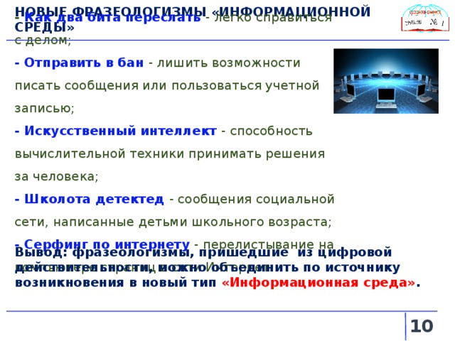 НОВЫЕ ФРАЗЕОЛОГИЗМЫ «ИНФОРМАЦИОННОЙ СРЕДЫ» - Как два бита переслать  - легко справиться с делом; - Отправить в бан - лишить возможности писать сообщения или пользоваться учетной записью; - Искусственный интеллект  - способность вычислительной техники принимать решения за человека; - Школота детектед - сообщения социальной сети, написанные детьми школьного возраста; - Серфинг по интернету  - перелистывание на компьютере страниц в сети Интернет. Вывод: фразеологизмы, пришедшие из цифровой действительности, можно объединить по источнику возникновения в новый тип «Информационная среда» .   