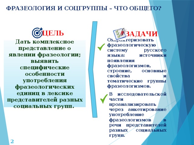 ФРАЗЕОЛОГИЯ И СОЦГРУППЫ – ЧТО ОБЩЕГО? ЦЕЛЬ ЗАДАЧИ Дать комплексное представление о явлении фразеологии; выявить специфические особенности употребления фразеологических единиц в лексике представителей разных социальных групп. Охарактеризовать фразеологическую систему русского языка: источники появления фразеологизмов, строение, основные свойства и тематические группы фразеологизмов.  В исследовательской части проанализировать через анкетирование употребление фразеологизмов в речи представителей разных социальных групп.   