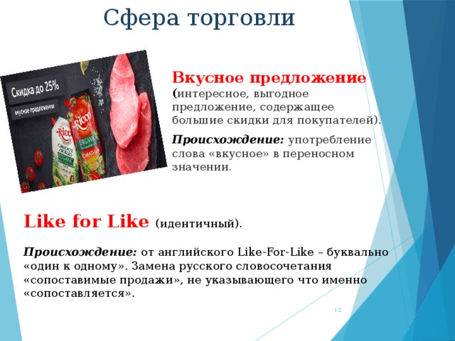 Сфера торговли Вкусное предложение ( интересное, выгодное предложение, содержащее большие скидки для покупателей). Происхождение:  употребление слова «вкусное» в переносном значении . Like for Like (идентичный). Происхождение: от английского Like-For-Like – буквально «один к одному». Замена русского словосочетания «сопоставимые продажи», не указывающего что именно «сопоставляется».  
