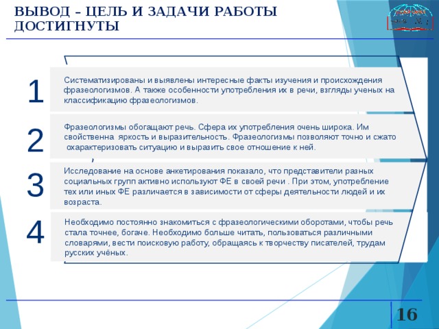 ВЫВОД – ЦЕЛЬ И ЗАДАЧИ РАБОТЫ ДОСТИГНУТЫ 1 Систематизированы и выявлены интересные факты изучения и происхождения фразеологизмов. А также особенности употребления их в речи, взгляды ученых на классификацию фразеологизмов. Фразеологизмы обогащают речь. Сфера их употребления очень широка. Им свойственна яркость и выразительность. Фразеологизмы позволяют точно и сжато охарактеризовать ситуацию и выразить свое отношение к ней. 2 Исследование на основе анкетирования показало, что представители разных социальных групп активно используют ФЕ в своей речи . При этом, употребление тех или иных ФЕ различается в зависимости от сферы деятельности людей и их возраста. 3 4 Необходимо постоянно знакомиться с фразеологическими оборотами, чтобы речь стала точнее, богаче. Необходимо больше читать, пользоваться различными словарями, вести поисковую работу, обращаясь к творчеству писателей, трудам русских учёных.   