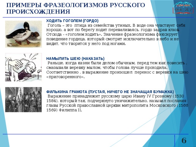 ПРИМЕРЫ ФРАЗЕОЛОГИЗМОВ РУССКОГО ПРОИСХОЖДЕНИЯ ХОДИТЬ ГОГОЛЕМ (ГОРДО)  Гоголь – это птица из семейства утиных. В воде она чувствует себя хорошо, а вот по берегу ходит переваливаясь, гордо задрав клюв. Отсюда - «гоголем ходить». Значение фразеологизма фиксирует поведение гордеца, который смотрит исключительно в небо и не видит, что творится у него под ногами. НАМЫЛИТЬ ШЕЮ (НАКАЗАТЬ)  Раньше, когда казни были делом обычным, перед тем как повесить , смазывали веревку мылом, чтобы голова лучше проходила. Соответственно , в выражение произошел перенос с веревки на шею «приговоренного». ФИЛЬКИНА ГРАМОТА (ПУСТАЯ, НИЧЕГО НЕ ЗНАЧАЩАЯ БУМАЖКА)  Выражение принадлежит русскому царю Ивану IV Грозному (1530 1584), который так, подчеркнуто уничижительно, называл послания главы Русской православной церкви митрополита Московского (1566 1569) Филиппа II.   