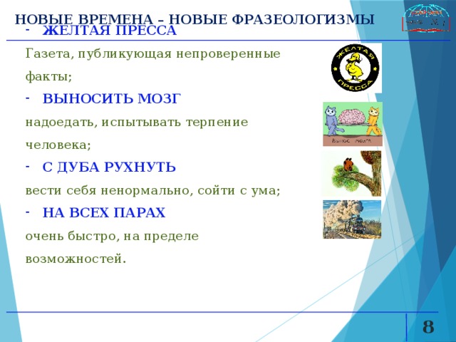 НОВЫЕ ВРЕМЕНА – НОВЫЕ ФРАЗЕОЛОГИЗМЫ ЖЕЛТАЯ ПРЕССА  Газета, публикующая непроверенные факты; ВЫНОСИТЬ МОЗГ надоедать, испытывать терпение человека; С ДУБА РУХНУТЬ  вести себя ненормально, сойти с ума; НА ВСЕХ ПАРАХ  очень быстро, на пределе возможностей.   