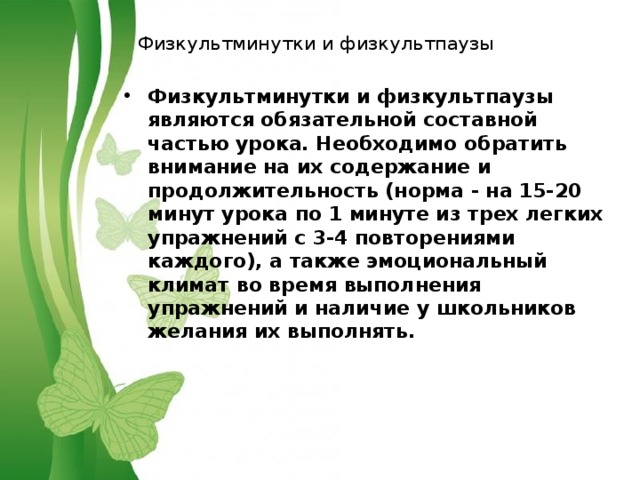 Физкультминутки и физкультпаузы Физкультминутки и физкультпаузы являются обязательной составной частью урока. Необходимо обратить внимание на их содержание и продолжительность (норма - на 15-20 минут урока по 1 минуте из трех легких упражнений с 3-4 повторениями каждого), а также эмоциональный климат во время выполнения упражнений и наличие у школьников желания их выполнять. 