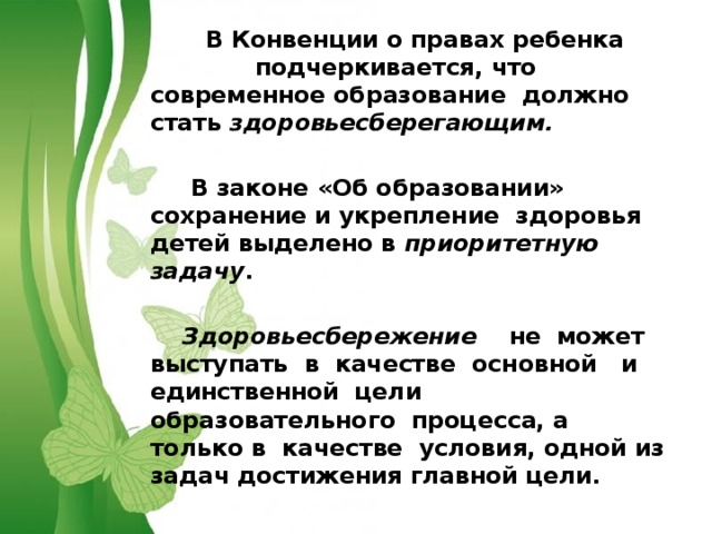   В Конвенции о правах ребенка подчеркивается, что современное образование должно стать здоровьесберегающим.    В законе «Об образовании» сохранение и укрепление здоровья детей выделено в приоритетную задачу .   Здоровьесбережение не может выступать в качестве основной и единственной цели образовательного процесса, а только в качестве условия, одной из задач достижения главной цели.  