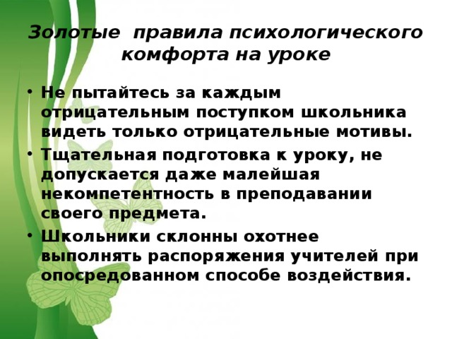Золотые правила психологического комфорта на уроке Не пытайтесь за каждым отрицательным поступком школьника видеть только отрицательные мотивы. Тщательная подготовка к уроку, не допускается даже малейшая некомпетентность в преподавании своего предмета. Школьники склонны охотнее выполнять распоряжения учителей при опосредованном способе воздействия.  