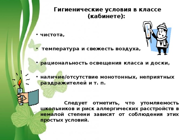 Гигиенические условия в классе (кабинете): чистота,   температура и свежесть воздуха,  рациональность освещения класса и доски,  наличие/отсутствие монотонных, неприятных раздражителей и т. п.    Следует отметить, что утомляемость школьников и риск аллергических расстройств в немалой степени зависят от соблюдения этих простых условий. 