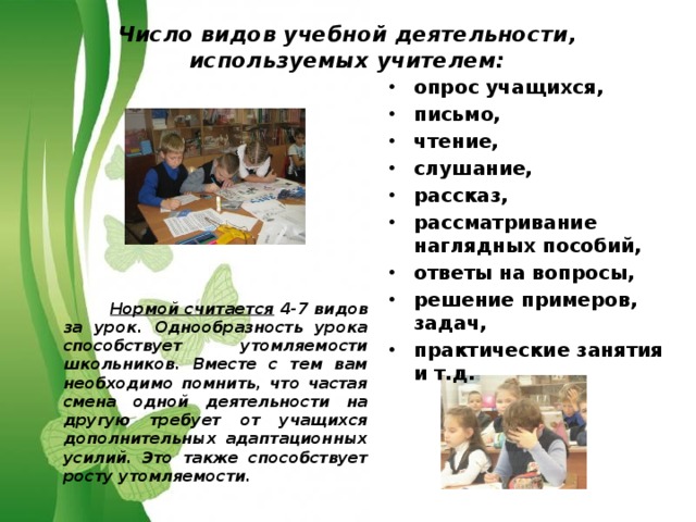 Число видов учебной деятельности, используемых учителем: опрос учащихся, письмо, чтение, слушание, рассказ, рассматривание наглядных пособий, ответы на вопросы, решение примеров, задач, практические занятия и т.д.             Нормой считается 4-7 видов за урок. Однообразность урока способствует утомляемости школьников. Вместе с тем вам необходимо помнить, что частая смена одной деятельности на другую требует от учащихся дополнительных адаптационных усилий. Это также способствует росту утомляемости. 