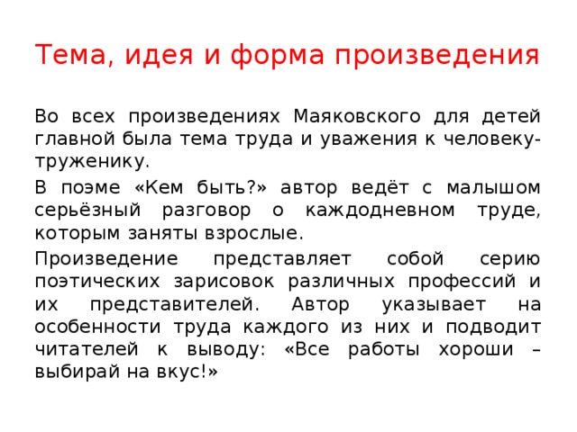 Тема, идея и форма произведения Во всех произведениях Маяковского для детей главной была тема труда и уважения к человеку-труженику. В поэме «Кем быть?» автор ведёт с малышом серьёзный разговор о каждодневном труде, которым заняты взрослые. Произведение представляет собой серию поэтических зарисовок различных профессий и их представителей. Автор указывает на особенности труда каждого из них и подводит читателей к выводу: «Все работы хороши – выбирай на вкус!» 