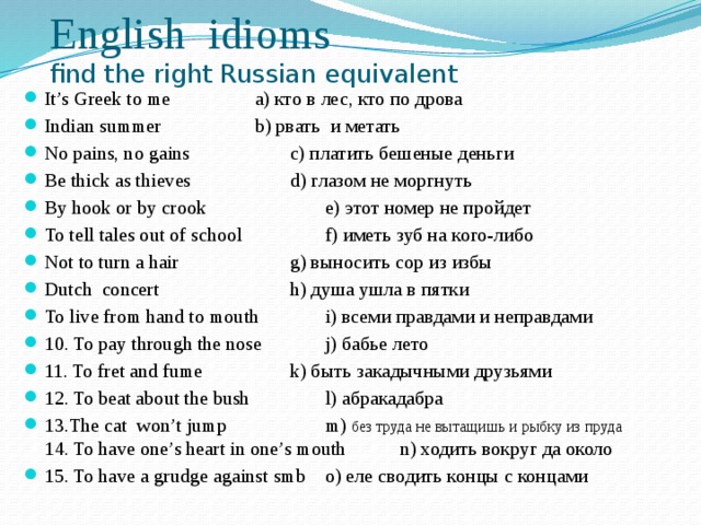 English idioms  find the right Russian equivalent It’s Greek to me     a) кто в лес, кто по дрова Indian summer    b) рвать и метать No pains, no gains   c) платить бешеные деньги Be thick as thieves    d) глазом не моргнуть By hook or by crook    e) этот номер не пройдет To tell tales out of school    f) иметь зуб на кого-либо Not to turn a hair    g) выносить сор из избы Dutch concert   h) душа ушла в пятки To live from hand to mouth   i) всеми правдами и неправдами 10. To pay through the nose   j) бабье лето 11. To fret and fume    k) быть закадычными друзьями 12. To beat about the bush   l) абракадабра 13.The cat won’t jump    m) без труда не вытащишь и рыбку из пруда 14. To have one’s heart in one’s mouth  n) ходить вокруг да около 15. To have a grudge against smb  o) еле сводить концы с концами   