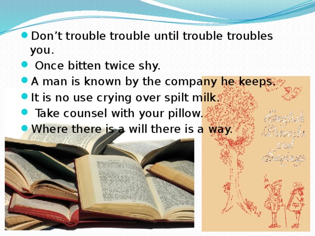 Don’t trouble trouble until trouble troubles you.  Once bitten twice shy. A man is known by the company he keeps. It is no use crying over spilt milk.  Take counsel with your pillow. Where there is a will there is a way. 
