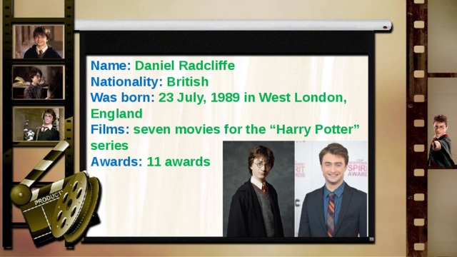 Name: Daniel Radcliffe Nationality: British Was born: 23 July, 1989 in West London, England Films: seven movies for the “Harry Potter” series Awards: 11 awards 