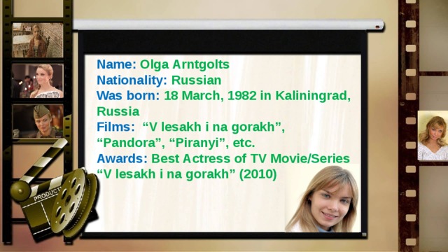 Name: Olga Arntgolts Nationality: Russian Was born:  18 March, 1982 in Kaliningrad, Russia Films: “V lesakh i na gorakh”, “Pandora”, “Piranyi”, etc. Awards: Best Actress of TV Movie/Series “ V lesakh i na gorakh” (2010) 