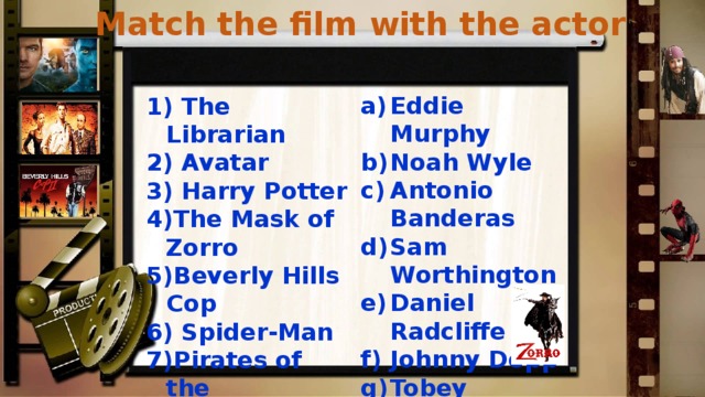 Match the film with the actor Eddie Murphy Noah Wyle Antonio Banderas Sam Worthington Daniel Radcliffe Johnny Depp Tobey Maguire  The Librarian  Avatar  Harry Potter The Mask of Zorro Beverly Hills Cop  Spider-Man Pirates of the  Caribbean 1-b, 2-d, 3-e, 4-c, 5-a, 6-g, 7-f  