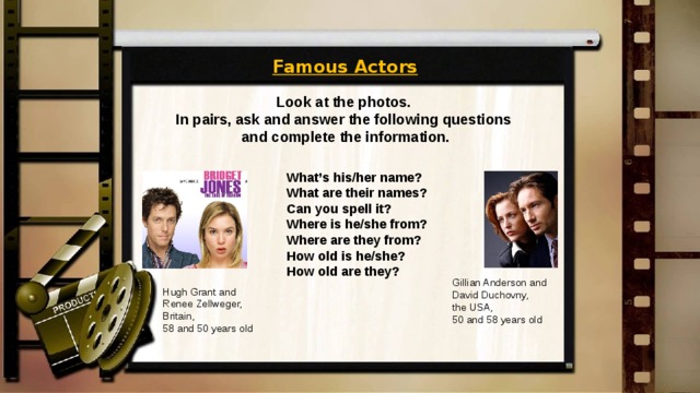 Famous Actors Look at the photos. In pairs, ask and answer the following questions and complete the information. What’s his/her name? What are their names? Can you spell it? Where is he/she from? Where are they from? How old is he/she? How old are they? Gillian Anderson and David Duchovny, the USA, 50 and 58 years old Hugh Grant and Renee Zellweger, Britain, 58 and 50 years old 