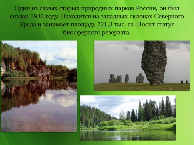 Один из самых старых природных парков России, он был создан 1930 году. Находится на западных склонах Северного Урала и занимает площадь 721,3 тыс. га. Носит статус биосферного резервата. 
