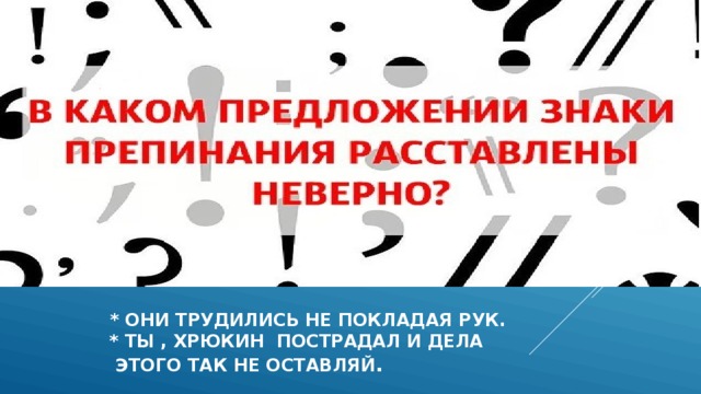  * они трудились не покладая рук.  * ты , хрюкин пострадал и дела  этого так не оставляй . 