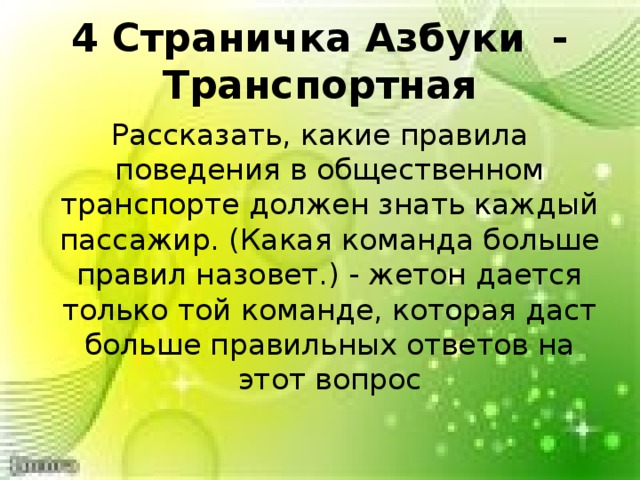  4 Страничка Азбуки - Транспортная   Рассказать, какие правила поведения в общественном транспорте должен знать каждый пассажир. (Какая команда больше правил назовет.) - жетон дается только той команде, которая даст больше правильных ответов на этот вопрос 