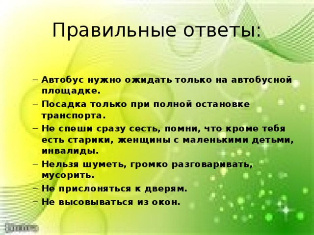Правильные ответы: Автобус нужно ожидать только на автобусной площадке. Посадка только при полной остановке транспорта. Не спеши сразу сесть, помни, что кроме тебя есть старики, женщины с маленькими детьми, инвалиды. Нельзя шуметь, громко разговаривать, мусорить. Не прислоняться к дверям. Не высовываться из окон. Автобус нужно ожидать только на автобусной площадке. Посадка только при полной остановке транспорта. Не спеши сразу сесть, помни, что кроме тебя есть старики, женщины с маленькими детьми, инвалиды. Нельзя шуметь, громко разговаривать, мусорить. Не прислоняться к дверям. Не высовываться из окон.  