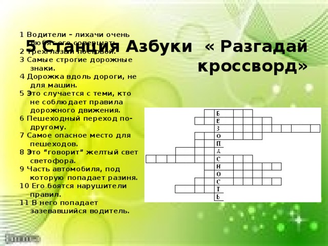  5 Станция Азбуки « Разгадай кроссворд»   1 Водители – лихачи очень любят его совершать. 2 Трехглазый постовой. 3 Самые строгие дорожные знаки. 4 Дорожка вдоль дороги, не для машин. 5 Это случается с теми, кто не соблюдает правила дорожного движения. 6 Пешеходный переход по-другому. 7 Самое опасное место для пешеходов. 8 Это “говорит” желтый свет светофора. 9 Часть автомобиля, под которую попадает разиня. 10 Его боятся нарушители правил. 11 В него попадает зазевавшийся водитель.  