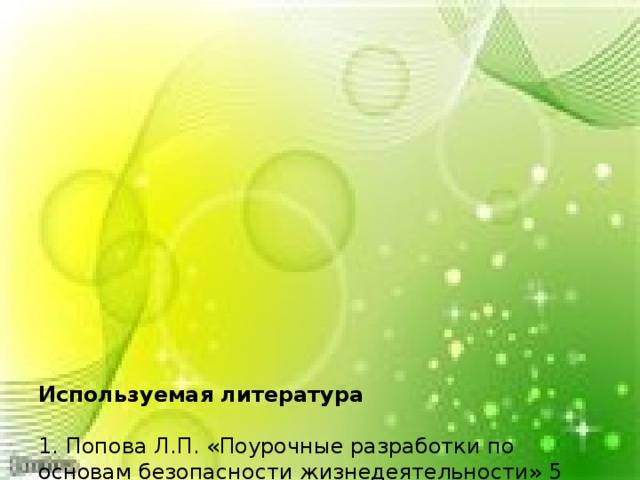               Используемая литература     1. Попова Л.П. «Поурочные разработки по основам безопасности жизнедеятельности» 5 класс. – М.: ВАКО, 2008. – 240 с. – (В помощь школьному учителю)  2. Шевченко Г.Н. «Основы безопасности жизнедеятельности: поурочные планы.» 5 класс / - Волгоград: Учитель, 2007. – 115 с.  3. Гальцова Е.А. Изучение правил дорожного движения: сценарии театрализованных занятий / - Волгоград: Учитель, 2007. – 89 с.  4. Михайлов Л.А. Старостенко А.В. Основы безопасности жизнедеятельности: Методика обучения: 5 – 6 классы: Пособие для учителя. – СПб.: Изд-во РГПУ им. А.И.Герцена;, Изд-во «Союз», 2001. – 240 с.   