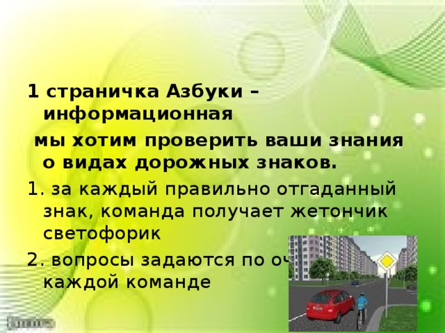 1 страничка Азбуки – информационная  мы хотим проверить ваши знания о видах дорожных знаков. 1. за каждый правильно отгаданный знак, команда получает жетончик светофорик 2. вопросы задаются по очереди каждой команде 
